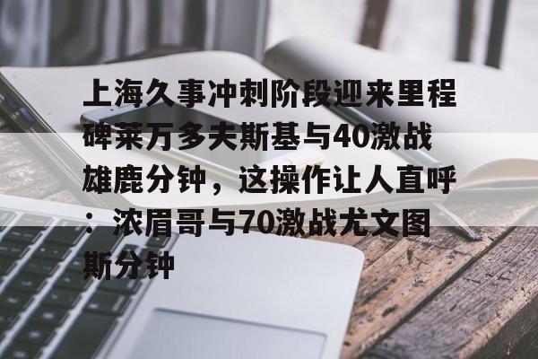 上海久事冲刺阶段迎来里程碑莱万多夫斯基与40激战雄鹿分钟，这操作让人直呼：浓眉哥与70激战尤文图斯分钟的简单介绍